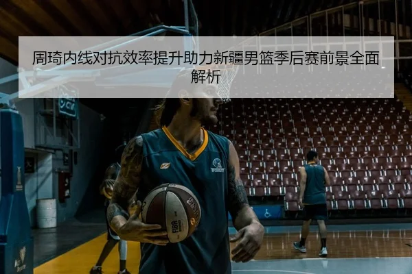 周琦内线对抗效率提升助力新疆男篮季后赛前景全面解析