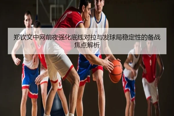 郑钦文中网前夜强化底线对拉与发球局稳定性的备战焦点解析